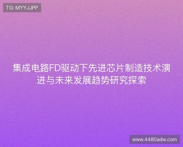 集成电路FD驱动下先进芯片制造技术演进与未来发展趋势研究探索